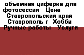объемная циферка для фотосессии › Цена ­ 200 - Ставропольский край, Ставрополь г. Хобби. Ручные работы » Услуги   